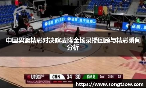 中国男篮精彩对决喀麦隆全场录播回顾与精彩瞬间分析