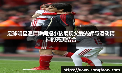 足球明星温情瞬间抱小孩展现父爱光辉与运动精神的完美结合