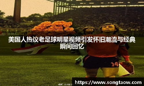 美国人热议老足球明星视频引发怀旧潮流与经典瞬间回忆