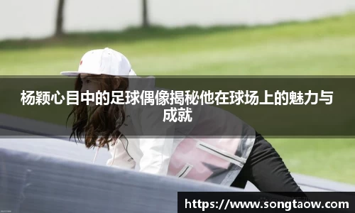 杨颖心目中的足球偶像揭秘他在球场上的魅力与成就