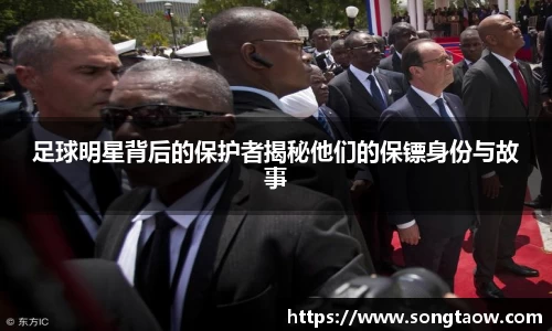 足球明星背后的保护者揭秘他们的保镖身份与故事