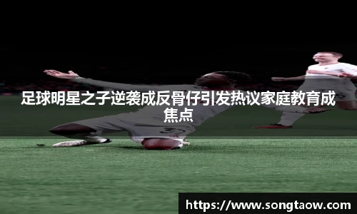 足球明星之子逆袭成反骨仔引发热议家庭教育成焦点